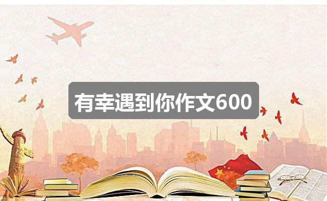 作文香港正版资料免费公开2024年:有幸遇到你作文600(优质二篇)